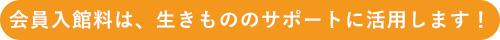 会員入館料は、生きもののサポートに活用します！