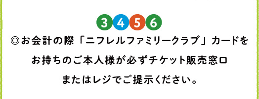 [3][4][5][6] お会計の際「ニフレルファミリークラブ」カードをお持ちのご本人様が必ずチケット販売窓口またはレジでご提示ください。