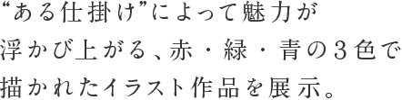 ある仕掛けによって魅力が浮かび上がる、赤・緑・青の3色で描かれたイラスト作品を展示