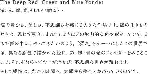 The Deep Red, Green and Blue Yonder 深い赤、緑、青、そしてその向こうへ  / 海の豊かさ、美しさ、不思議さを感じる大きな作品です。海の生きものたちは、思わず引きこまれてしまうほどの魅力的な色や形をしていて、まるで夢の中からやってきたかのよう。「深さ」をテーマにしたこの世界では、異なる原色で描かれた絵に、赤・緑・青の光のフィルターをあてることで、それぞれのレイヤーが浮かび、不思議な世界が現れます。
そして感情は、光から暗闇へ、覚醒から夢へとかわっていくのです。
