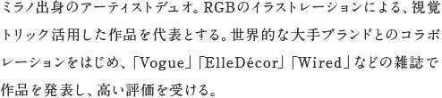 ミラノ出身のアーティストデュオ。RGBのイラストレーションによる、視覚トリック活用した作品を代表とする。世界的な大手ブランドとのコラボレーションをはじめ、「Vogue」、「ElleDecor」、「Wired」などの雑誌で作品を発表し、高い評価を受ける。