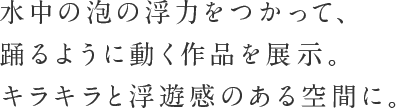 水中の泡の浮力を使って、踊るように動く作品を展示。キラキラと浮遊感のある空間に。