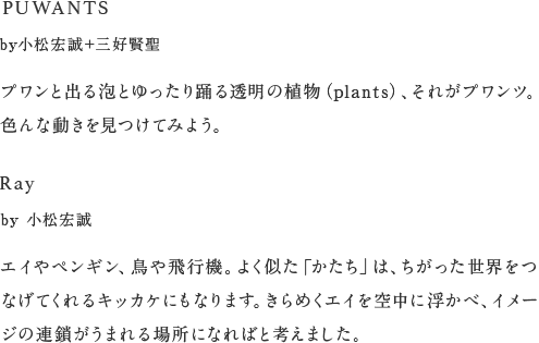 PUWANTS by小松宏誠＋三好賢聖 プワンと出る泡とゆったり踊る透明の植物（plants）、それがプワンツ。色んな動きを見つけてみよう。 Ray by 小松宏誠 エイやペンギン、鳥や飛行機。よく似た「かたち」は、ちがった世界をつなげてくれるキッカケにもなります。きらめくエイを空中に浮かべ、イメージの連鎖がうまれる場所になればと考えました。