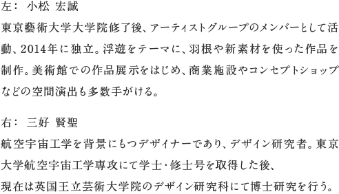 左： 小松 宏誠
東京藝術大学大学院修了後、アーティストグループのメンバーとして活動、2014年に独立。浮遊をテーマに、羽根や新素材を使った作品を制作。美術館での作品展示をはじめ、商業施設やコンセプトショップなどの空間演出も多数手がける。右： 三好 賢聖
航空宇宙工学を背景にもつデザイナーであり、デザイン研究者。東京大学航空宇宙工学専攻にて学士・修士号を取得した後、
現在は英国王立芸術大学院のデザイン研究科にて博士研究を行う。