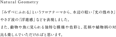 Natural Geometry　「みずべにふれる」というフロアテーマから、水辺の眩い「光の煌めき」やさざ波の「浮遊感」などを表現しました。
また、動物や魚に見られる独特な模様や色彩と、花柄や植物柄の対比も楽しんでいただければと思います。