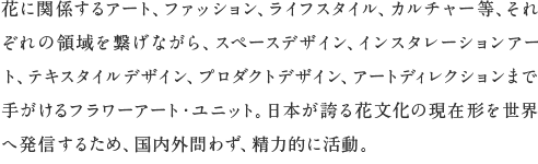 花に関係するアート、ファッション、ライフスタイル、カルチャー等、それぞれの領域を繋げながら、スペースデザイン、インスタレーションアート、テキスタイルデザイン、プロダクトデザイン、アートディレクションまで手がけるフラワーアート・ユニット。日本が誇る花文化の現在形を世界へ発信するため、国内外問わず、精力的に活動。