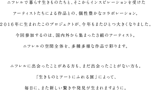 ニフレルで暮らす生きものたちと、そこからインスピレーションを受けたアーティストたちによる作品との、個性豊かなコラボレーション。２０１６年に生まれたこのプロジェクトが、今年もまたひとつ大きくなりました。今回参加するのは、国内外から集まった３組のアーティスト。ニフレルの空間全体を、多種多様な作品で彩ります。ニフレルに出会ったことがある方も、まだ出会ったことがない方も。「生きものとアートにふれる展」によって、毎日に、また新しい驚きや発見が生まれますように。