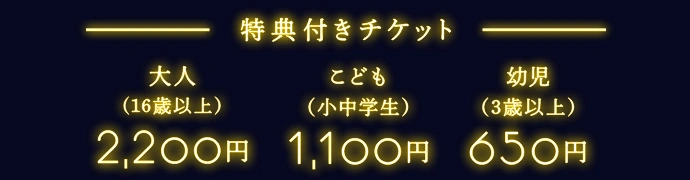 特典付きチケット 大人（16歳以上）2,200円 | こども（小中学生）1,100円 | 幼児（3歳以上）650円