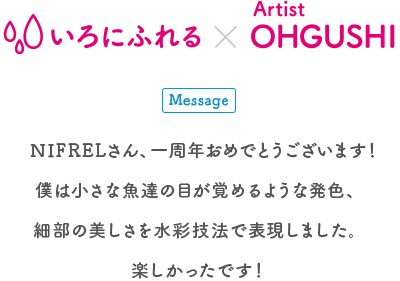 生きものとアートの出会い展 いろにふれる×Artist OHGUSHI Message NIFRELさん、一周年おめでとうございます! 僕は小さな魚達の目が覚めるような発色、細部の美しさを水彩技法で表現しました。楽しかったです!