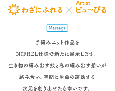 生きものとアートの出会い展 わざにふれる×Artist ピュ〜ぴる Message 手編みニット作品をNIFREL仕様で新たに展示します。生き物の編み出す技と私の編み出す想いが絡み合い、空間に生命の躍動する次元を創り出せたら幸いです。