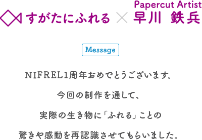 生きものとアートの出会い展 すがたにふれる×Papercut Artist 早川鉄兵 Message NIFREL1周年おめでとうございます。今回の制作を通して、実際の生き物に「ふれる」ことの驚きや感動を再認識させてもらいました。