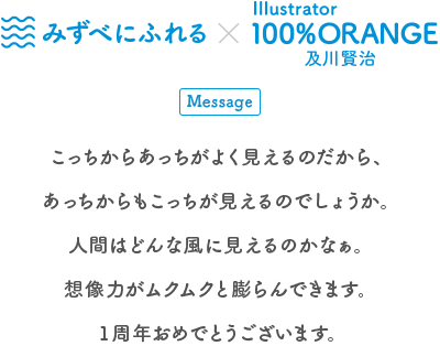 生きものとアートの出会い展 みずべにふれる×Illustrator 100%ORANGE 及川賢治 Message こっちからあっちがよく見えるのだから、あっちからこっちが見えるのでしょうか。人間はどんな風に見えてるのかなぁ。想像力がムクムクと膨らんできます。1周年おめでとうございます。