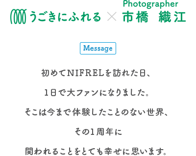 生きものとアートの出会い展 うごきにふれる×Photographer 市橋織江 Message 初めてNIFRELを訪れた日、1日で大ファンになりました。そこは今まで体験したことのない世界、その1周年に関われることをとても幸せに思います。