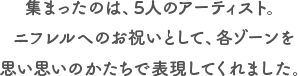 集まったのは、5人のアーティスト。ニフレルへのお祝いとして、各ゾーンを思い思いのかたちで表現してくれました。