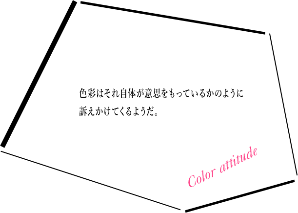 Color attitude 色彩はそれ自体が意思をもっているかのように訴えかけてくるようだ。