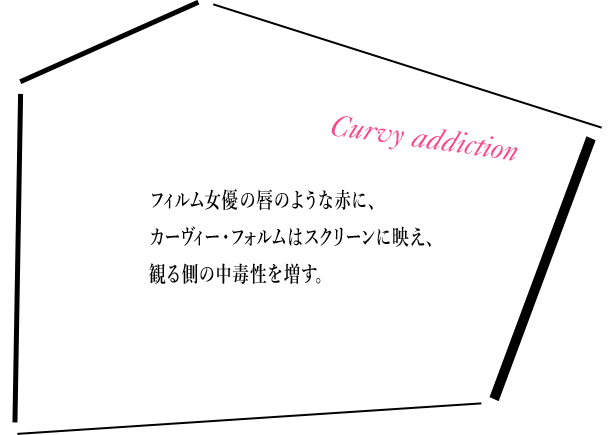 フィルム女優の唇のような赤に、カーヴィー・フォルムはスクリーンに映え、観る側の中毒性を増す。