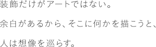 装飾だけがアートではない。余白があるから、そこに何かを描こうと、人は想像を巡らす。