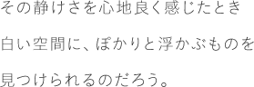 その静けさを心地良く感じたとき白い空間に、ぽかりと浮かぶものを見つけられるのだろう。