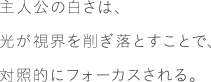 主人公の白さは、光が視界を削ぎ落とすことで、対照的にフォーカスされる。