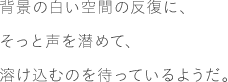 背景の白い空間の反復に、そっと声を潜めて、溶け込むのを待っているようだ。