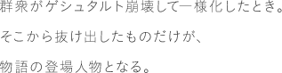 群衆がゲシュタルト崩壊して一様化したとき。そこから抜け出したものだけが、物語の登場人物となる。