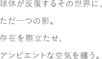 球体が反復するその世界に、ただ一つの影。存在を際立たせ、アンビエントな空気を纏う。