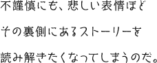 不謹慎にも、悲しい表情ほどその裏側にあるストーリーを読み解きたくなってしまうのだ。