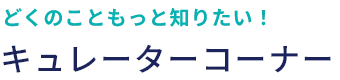 どくのこともっと知りたい！ キュレーターコーナー
