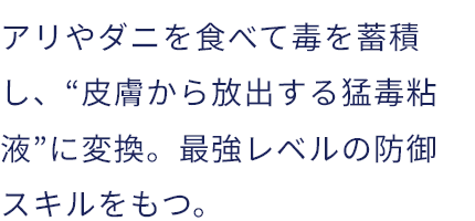 アリやダニを食べて毒を蓄積し、“皮膚から放出する猛毒粘液”に変換。最強レベルの防御スキルをもつ。